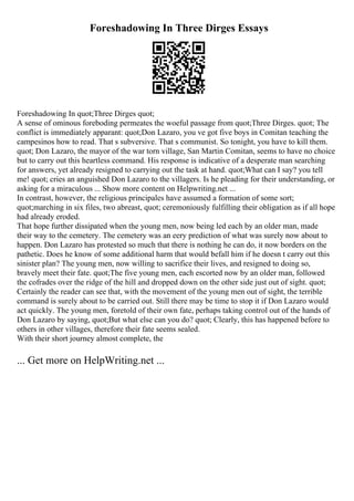 Foreshadowing In Three Dirges Essays
Foreshadowing In quot;Three Dirges quot;
A sense of ominous foreboding permeates the woeful passage from quot;Three Dirges. quot; The
conflict is immediately apparant: quot;Don Lazaro, you ve got five boys in Comitan teaching the
campesinos how to read. That s subversive. That s communist. So tonight, you have to kill them.
quot; Don Lazaro, the mayor of the war torn village, San Martin Comitan, seems to have no choice
but to carry out this heartless command. His response is indicative of a desperate man searching
for answers, yet already resigned to carrying out the task at hand. quot;What can I say? you tell
me! quot; cries an anguished Don Lazaro to the villagers. Is he pleading for their understanding, or
asking for a miraculous ... Show more content on Helpwriting.net ...
In contrast, however, the religious principales have assumed a formation of some sort;
quot;marching in six files, two abreast, quot; ceremoniously fulfilling their obligation as if all hope
had already eroded.
That hope further dissipated when the young men, now being led each by an older man, made
their way to the cemetery. The cemetery was an eery prediction of what was surely now about to
happen. Don Lazaro has protested so much that there is nothing he can do, it now borders on the
pathetic. Does he know of some additional harm that would befall him if he doesn t carry out this
sinister plan? The young men, now willing to sacrifice their lives, and resigned to doing so,
bravely meet their fate. quot;The five young men, each escorted now by an older man, followed
the cofrades over the ridge of the hill and dropped down on the other side just out of sight. quot;
Certainly the reader can see that, with the movement of the young men out of sight, the terrible
command is surely about to be carried out. Still there may be time to stop it if Don Lazaro would
act quickly. The young men, foretold of their own fate, perhaps taking control out of the hands of
Don Lazaro by saying, quot;But what else can you do? quot; Clearly, this has happened before to
others in other villages, therefore their fate seems sealed.
With their short journey almost complete, the
... Get more on HelpWriting.net ...
 