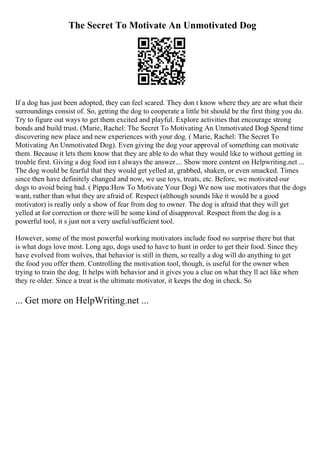 The Secret To Motivate An Unmotivated Dog
If a dog has just been adopted, they can feel scared. They don t know where they are are what their
surroundings consist of. So, getting the dog to cooperate a little bit should be the first thing you do.
Try to figure out ways to get them excited and playful. Explore activities that encourage strong
bonds and build trust. (Marie, Rachel: The Secret To Motivating An Unmotivated Dog) Spend time
discovering new place and new experiences with your dog. ( Marie, Rachel: The Secret To
Motivating An Unmotivated Dog). Even giving the dog your approval of something can motivate
them. Because it lets them know that they are able to do what they would like to without getting in
trouble first. Giving a dog food isn t always the answer.... Show more content on Helpwriting.net ...
The dog would be fearful that they would get yelled at, grabbed, shaken, or even smacked. Times
since then have definitely changed and now, we use toys, treats, etc. Before, we motivated our
dogs to avoid being bad. ( Pippa:How To Motivate Your Dog) We now use motivators that the dogs
want, rather than what they are afraid of. Respect (although sounds like it would be a good
motivator) is really only a show of fear from dog to owner. The dog is afraid that they will get
yelled at for correction or there will be some kind of disapproval. Respect from the dog is a
powerful tool, it s just not a very useful/sufficient tool.
However, some of the most powerful working motivators include food no surprise there but that
is what dogs love most. Long ago, dogs used to have to hunt in order to get their food. Since they
have evolved from wolves, that behavior is still in them, so really a dog will do anything to get
the food you offer them. Controlling the motivation tool, though, is useful for the owner when
trying to train the dog. It helps with behavior and it gives you a clue on what they ll act like when
they re older. Since a treat is the ultimate motivator, it keeps the dog in check. So
... Get more on HelpWriting.net ...
 