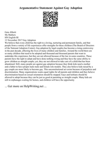 Argumentative Statement Against Gay Adoption
Gaia Alberti
Ms Mathers
HN English III
13 November 2017 Gay Adoption
We believe that every child has the right to a loving, nurturing and permanent family, and that
people from a variety of life experiences offer strengths for these children (The Board of Directors
of the National Adoption Center). Gay adoption by legal couples has become a rising controversy
in the past decade, affecting the lives of many children and families. Around the world there are
so many children that need to be adopted and thousand and thousand parents that want to
undertake this experience, but they are not allowed because of the law in some countries. These
parents have the right to adopt and have done nothing wrong and they have the same ability to
grow children as straight couple; yet, they are not allowed to take care of a child that has been
abandoned. Still, many people are against gay adoption because they think kids need a mother
and a father to have proper male male and female role models. They also believe kids raised by a
gay couple are more likely to become gay. This unconstitutional act exists because of prejudices and
discrimination. Many organizations wants equal rights for all parents and children and they believe
discrimination based on sexual orientation should be stopped. Gays and lesbians should be
allowed to adopt because they can be just as good at parenting as straight couple. Many kids are
still in orphanages waiting for homes, and children will have the opportunity
... Get more on HelpWriting.net ...
 