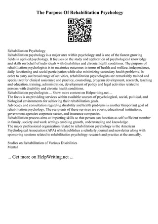 The Purpose Of Rehabilitation Psychology
Rehabilitation Psychology
Rehabilitation psychology is a major area within psychology and is one of the fastest growing
fields in applied psychology. It focuses on the study and application of psychological knowledge
and skills on behalf of individuals with disabilities and chronic health conditions. The purpose of
rehabilitation psychologists is to maximize outcomes in terms of health and welfare, independence,
daily functioning and social participation while also minimizing secondary health problems. In
order to carry out broad range of activities, rehabilitation psychologists are remarkably trained and
specialized for clinical assistance and practice, counseling, program development, research, teaching
and education, training, administration, development of policy and legal activities related to
persons with disability and chronic health conditions.
Rehabilitation psychologists ... Show more content on Helpwriting.net ...
The focus is on providing services within available sources of psychological, social, political, and
biological environments for achieving their rehabilitation goals.
Advocacy and consultation regarding disability and health problems is another 0important goal of
rehabilitation psychology. The recipients of these services are courts, educational institutions,
government agencies corporate sector, and insurance companies.
Rehabilitation process aims at imparting skills so that person can function as self sufficient member
in family, society and work settings enabling growth, understanding and knowledge.
The major professional organization related to rehabilitation psychology is the American
Psychological Association (APA) which publishes a scholarly journal and newsletter along with
sponsoring sessions related to rehabilitation psychology research and practice at the annually.
Studies on Rehabilitation of Various Disabilities
Mental
... Get more on HelpWriting.net ...
 