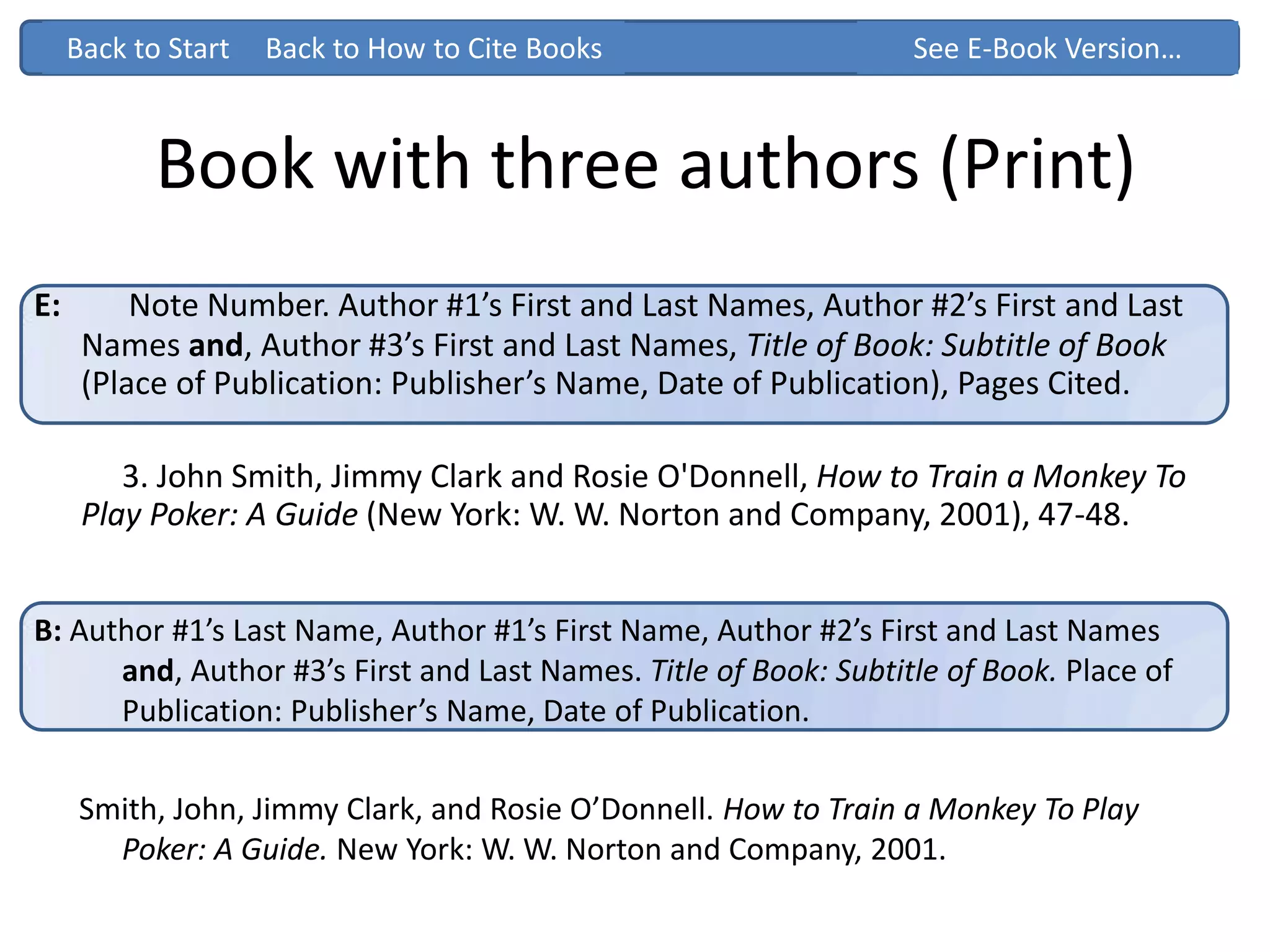 Book with three authors (Print)
Back to How to Cite BooksBack to Start See Electronic…
E: Note Number. Author #1’s First and Last Names, Author #2’s First and Last
Names and, Author #3’s First and Last Names, Title of Book: Subtitle of Book
(Place of Publication: Publisher’s Name, Date of Publication), Pages Cited.
3. John Smith, Jimmy Clark and Rosie O'Donnell, How to Train a Monkey To
Play Poker: A Guide (New York: W. W. Norton and Company, 2001), 47-48.
B: Author #1’s Last Name, Author #1’s First Name, Author #2’s First and Last Names
and, Author #3’s First and Last Names. Title of Book: Subtitle of Book. Place of
Publication: Publisher’s Name, Date of Publication.
Smith, John, Jimmy Clark, and Rosie O’Donnell. How to Train a Monkey To Play
Poker: A Guide. New York: W. W. Norton and Company, 2001.
Back to Start Back to How to Cite Books See E-Book Version…
 