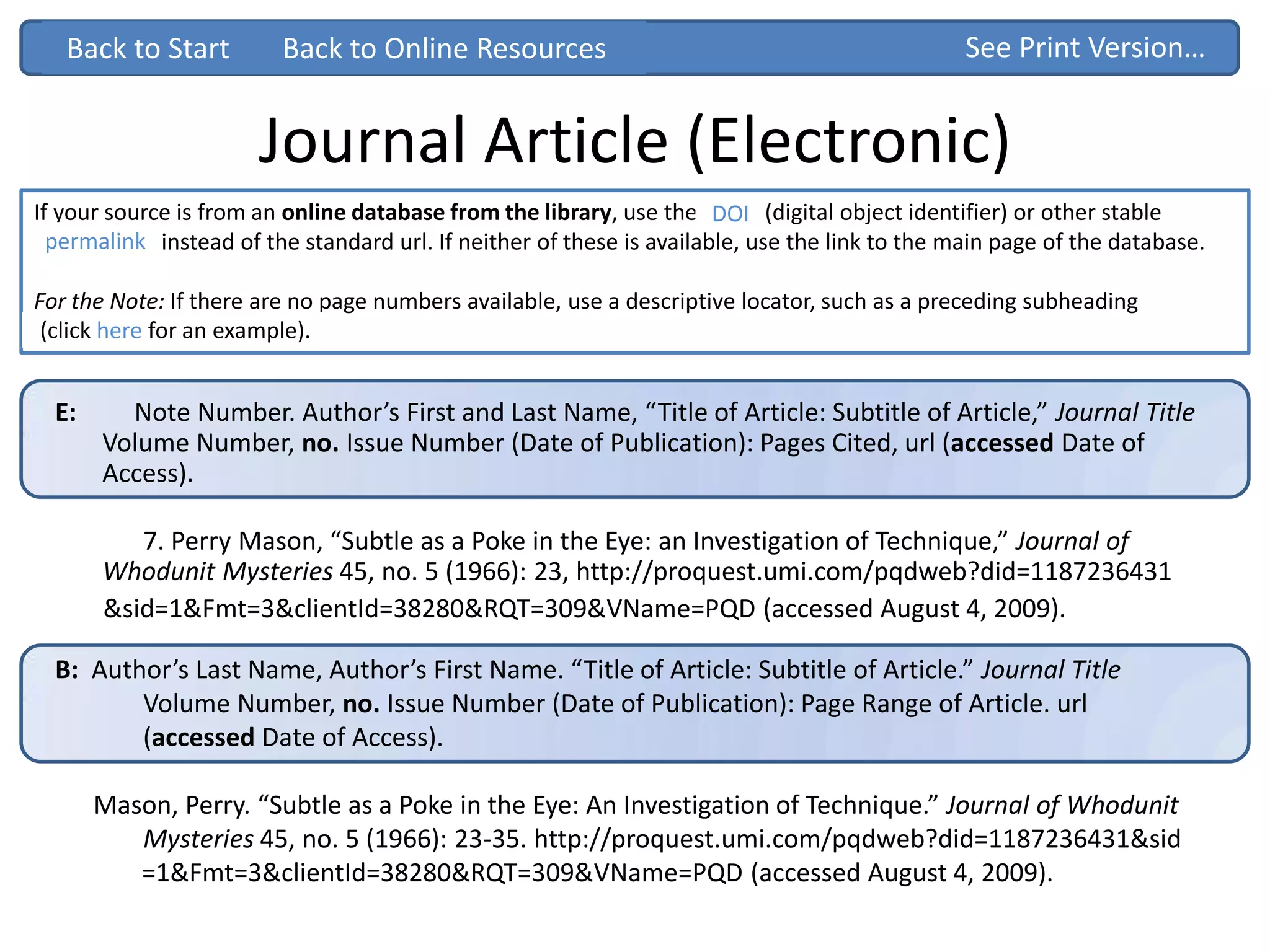 B: Author’s Last Name, Author’s First Name. “Title of Article: Subtitle of Article.” Journal Title
Volume Number, no. Issue Number (Date of Publication): Page Range of Article. url
(accessed Date of Access).
Mason, Perry. “Subtle as a Poke in the Eye: An Investigation of Technique.” Journal of Whodunit
Mysteries 45, no. 5 (1966): 23-35. http://proquest.umi.com/pqdweb?did=1187236431&sid
=1&Fmt=3&clientId=38280&RQT=309&VName=PQD (accessed August 4, 2009).
Journal Article (Electronic)
E: Note Number. Author’s First and Last Name, “Title of Article: Subtitle of Article,” Journal Title
Volume Number, no. Issue Number (Date of Publication): Pages Cited, url (accessed Date of
Access).
7. Perry Mason, “Subtle as a Poke in the Eye: an Investigation of Technique,” Journal of
Whodunit Mysteries 45, no. 5 (1966): 23, http://proquest.umi.com/pqdweb?did=1187236431
&sid=1&Fmt=3&clientId=38280&RQT=309&VName=PQD (accessed August 4, 2009).
If your source is from an online database from the library, use the DOI ( (digital object identifier) or other stable
“permalink” instead of the standard url. If neither of these is available, use the link to the main page of the database.
For the Note: If there are no page numbers available, use a descriptive locator, such as a preceding subheading
Back to Start See Print Version…Back to Start
(click here for an example).
Back to Online Resources
DOI
permalinkpermalink
 