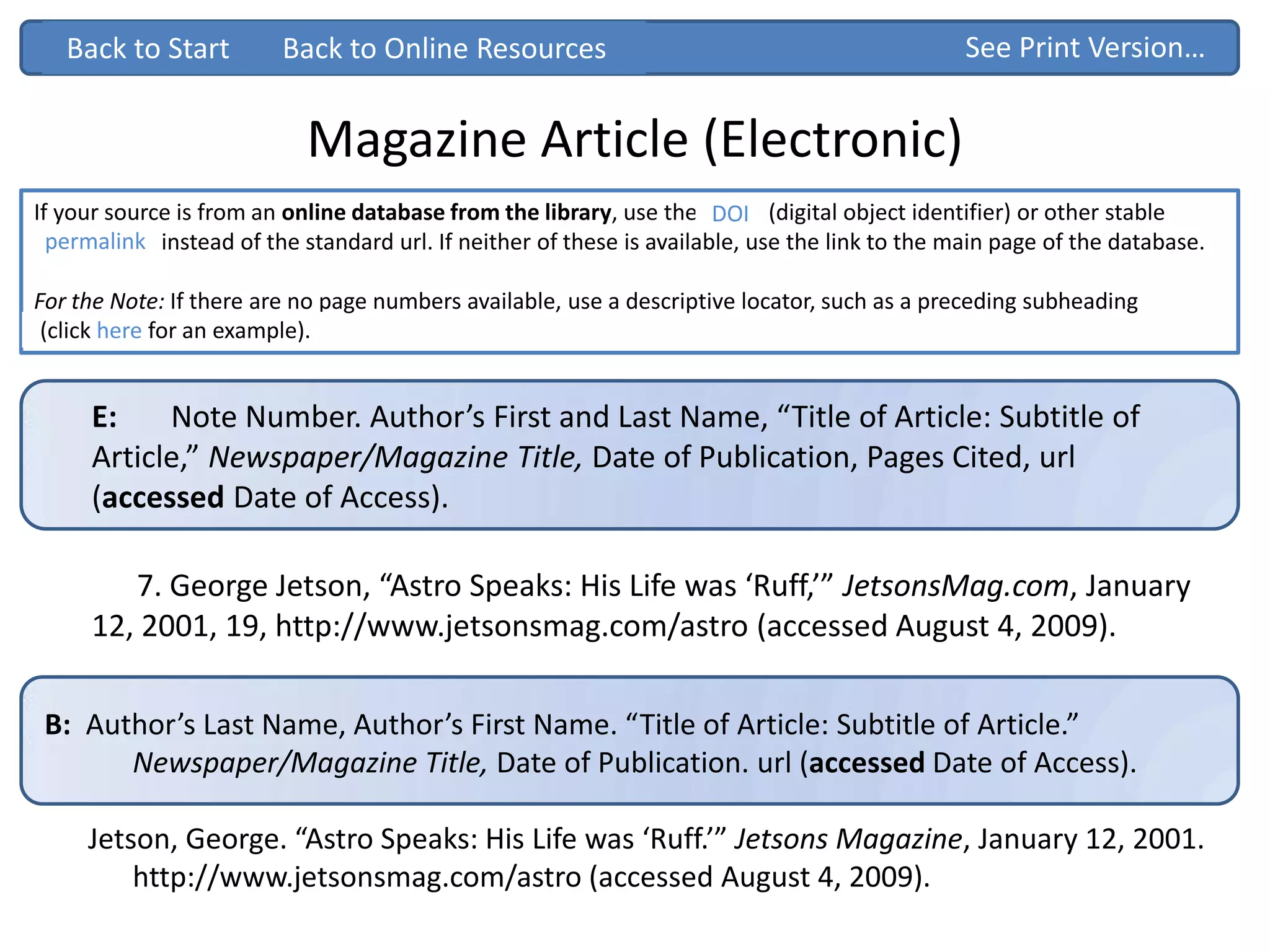 Magazine Article (Electronic)
If your source is from an online database from the library, use the DOI (digital object identifier) or other stable
“permalink” instead of the standard url. If neither of these is available, use the link to the main page of the database.
For the Note: If there are no page numbers available, use a descriptive locator, such as a preceding subheading
Back to Start
E: Note Number. Author’s First and Last Name, “Title of Article: Subtitle of
Article,” Newspaper/Magazine Title, Date of Publication, Pages Cited, url
(accessed Date of Access).
7. George Jetson, “Astro Speaks: His Life was ‘Ruff,’” JetsonsMag.com, January
12, 2001, 19, http://www.jetsonsmag.com/astro (accessed August 4, 2009).
See Print Version…
B: Author’s Last Name, Author’s First Name. “Title of Article: Subtitle of Article.”
Newspaper/Magazine Title, Date of Publication. url (accessed Date of Access).
Jetson, George. “Astro Speaks: His Life was ‘Ruff.’” Jetsons Magazine, January 12, 2001.
http://www.jetsonsmag.com/astro (accessed August 4, 2009).
Back to Start
(click here for an example).
Back to Online Resources
DOI
permalink
 
