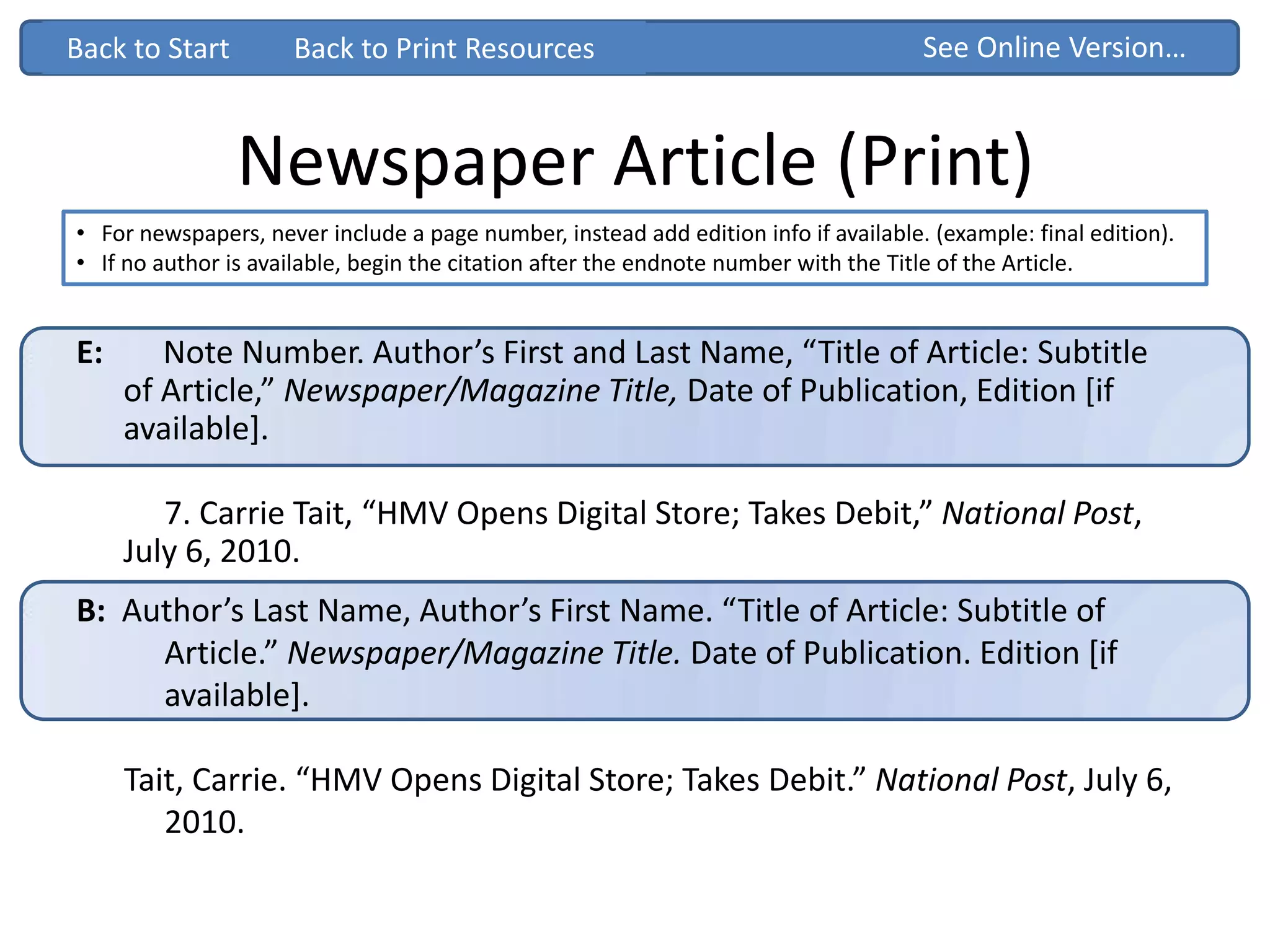 Newspaper Article (Print)
• For newspapers, never include a page number, instead add edition info if available. (example: final edition).
• If no author is available, begin the citation after the endnote number with the Title of the Article.
Back to Start See Online Version…
B: Author’s Last Name, Author’s First Name. “Title of Article: Subtitle of
Article.” Newspaper/Magazine Title. Date of Publication. Edition [if
available].
Tait, Carrie. “HMV Opens Digital Store; Takes Debit.” National Post, July 6,
2010.
Back to Start
E: Note Number. Author’s First and Last Name, “Title of Article: Subtitle
of Article,” Newspaper/Magazine Title, Date of Publication, Edition [if
available].
7. Carrie Tait, “HMV Opens Digital Store; Takes Debit,” National Post,
July 6, 2010.
Back to Print Resources
 
