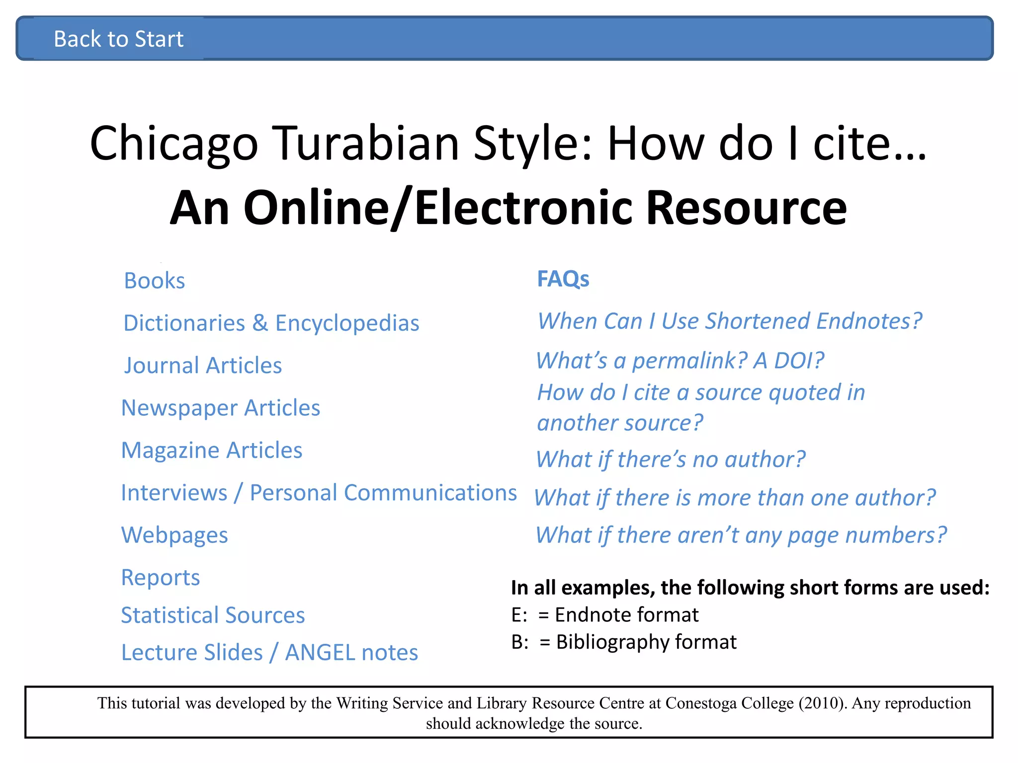 Chicago Turabian Style: How do I cite…
An Online/Electronic Resource
Reference Texts
Books
Journal Articles
Interviews / Personal Communications
Webpages
Lecture Slides / ANGEL notes
When Can I Use Shortened Endnotes?
This tutorial was developed by the Writing Service and Library Resource Centre at Conestoga College (2010). Any reproduction
should acknowledge the source.
Statistical Sources
Reference Texts
BooksBooksBooks FAQs
What’s a permalink? A DOI?
How do I cite a source quoted in
another source?
Reports
Dictionaries & Encyclopedias
Newspaper Articles
Magazine Articles
In all examples, the following short forms are used:
E: = Endnote format
B: = Bibliography format
Back to Start
What if there’s no author?
What if there is more than one author?
What if there aren’t any page numbers?
 