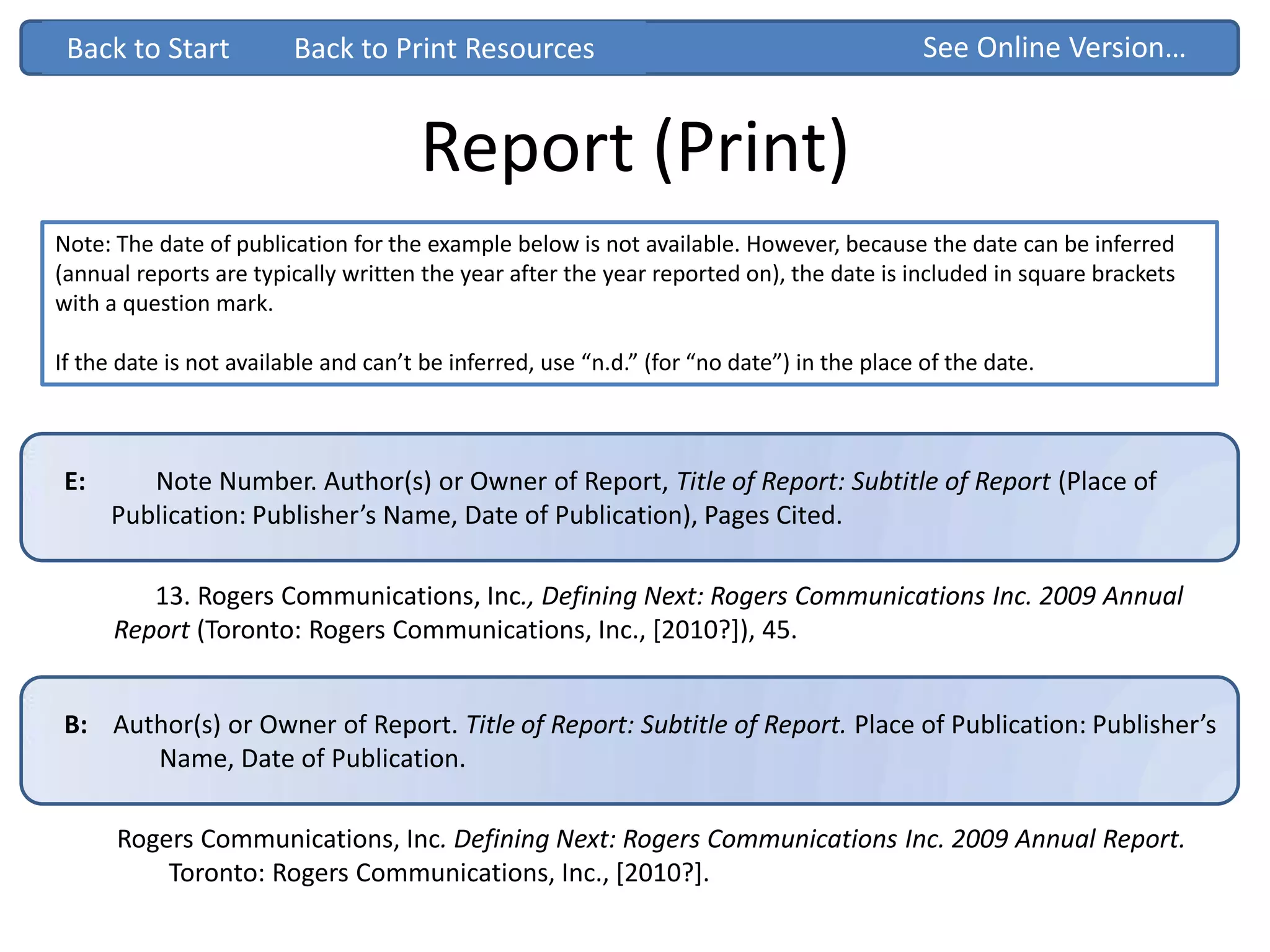E: Note Number. Author(s) or Owner of Report, Title of Report: Subtitle of Report (Place of
Publication: Publisher’s Name, Date of Publication), Pages Cited.
Report (Print)
Rogers Communications, Inc. Defining Next: Rogers Communications Inc. 2009 Annual Report.
Toronto: Rogers Communications, Inc., [2010?].
Back to StartBack to Start
13. Rogers Communications, Inc., Defining Next: Rogers Communications Inc. 2009 Annual
Report (Toronto: Rogers Communications, Inc., [2010?]), 45.
B: Author(s) or Owner of Report. Title of Report: Subtitle of Report. Place of Publication: Publisher’s
Name, Date of Publication.
Note: The date of publication for the example below is not available. However, because the date can be inferred
(annual reports are typically written the year after the year reported on), the date is included in square brackets
with a question mark.
If the date is not available and can’t be inferred, use “n.d.” (for “no date”) in the place of the date.
See Online Version…Back to Print Resources
 