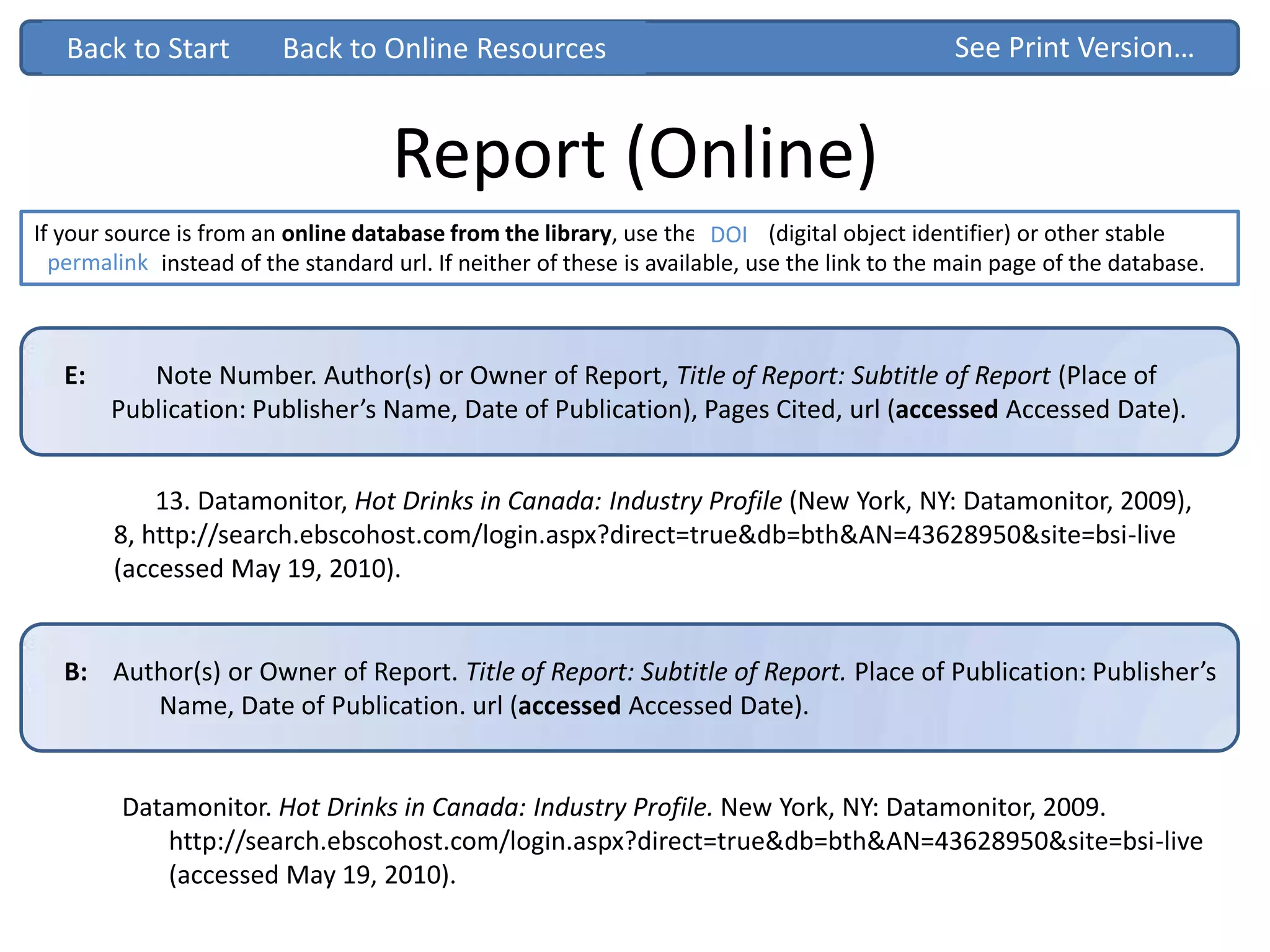 E: Note Number. Author(s) or Owner of Report, Title of Report: Subtitle of Report (Place of
Publication: Publisher’s Name, Date of Publication), Pages Cited, url (accessed Accessed Date).
Report (Online)
Datamonitor. Hot Drinks in Canada: Industry Profile. New York, NY: Datamonitor, 2009.
http://search.ebscohost.com/login.aspx?direct=true&db=bth&AN=43628950&site=bsi-live
(accessed May 19, 2010).
Back to StartBack to Start
13. Datamonitor, Hot Drinks in Canada: Industry Profile (New York, NY: Datamonitor, 2009),
8, http://search.ebscohost.com/login.aspx?direct=true&db=bth&AN=43628950&site=bsi-live
(accessed May 19, 2010).
B: Author(s) or Owner of Report. Title of Report: Subtitle of Report. Place of Publication: Publisher’s
Name, Date of Publication. url (accessed Accessed Date).
If your source is from an online database from the library, use the DOI (digital object identifier) or other stable
“permalink” instead of the standard url. If neither of these is available, use the link to the main page of the database.
See Print Version…Back to Online Resources
DOI
permalink
 