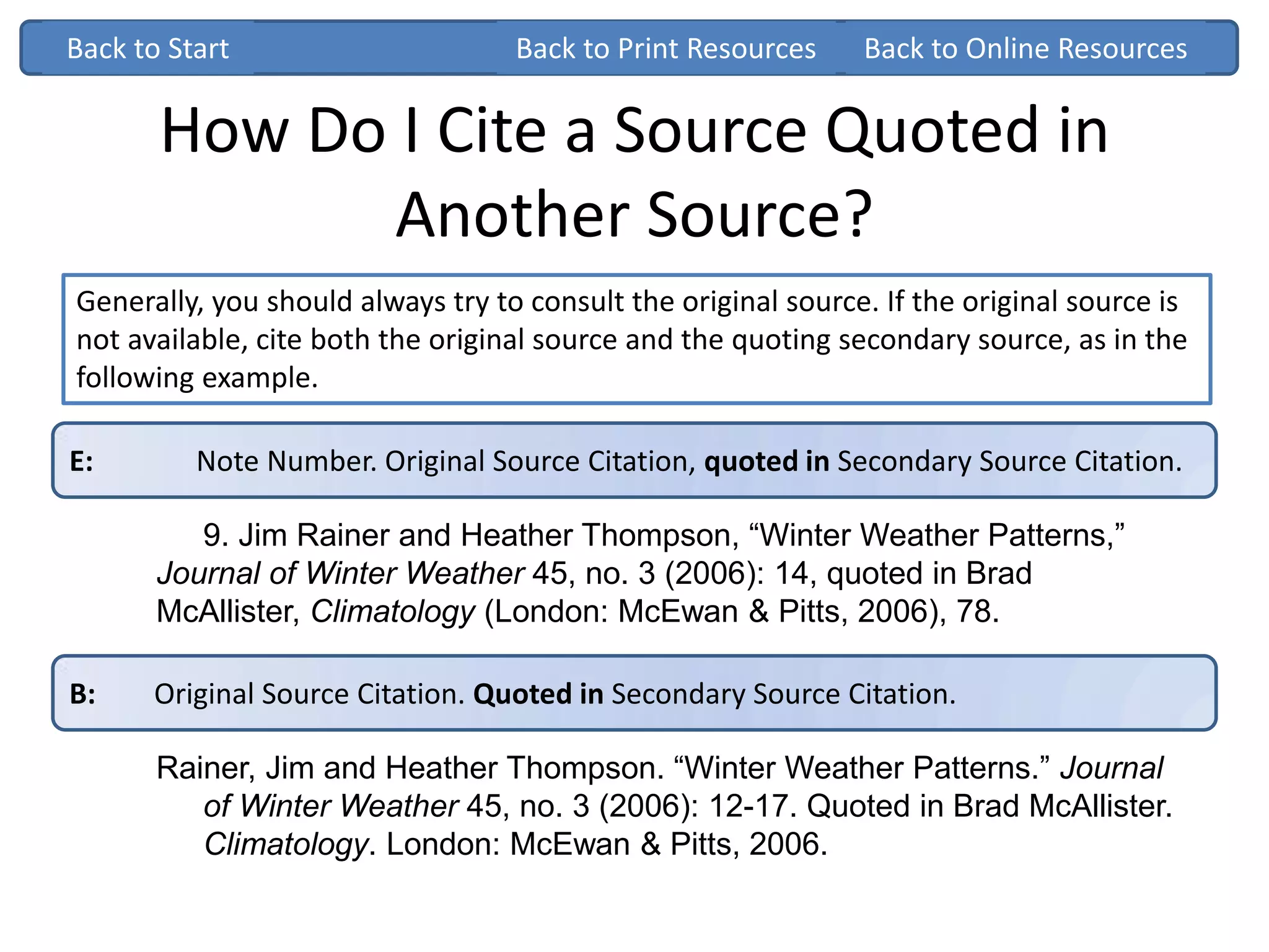 How Do I Cite a Source Quoted in
Another Source?
Generally, you should always try to consult the original source. If the original source is
not available, cite both the original source and the quoting secondary source, as in the
following example.
Back to StartBack to Start
E: Note Number. Original Source Citation, quoted in Secondary Source Citation.
9. Jim Rainer and Heather Thompson, “Winter Weather Patterns,”
Journal of Winter Weather 45, no. 3 (2006): 14, quoted in Brad
McAllister, Climatology (London: McEwan & Pitts, 2006), 78.
B: Original Source Citation. Quoted in Secondary Source Citation.
Rainer, Jim and Heather Thompson. “Winter Weather Patterns.” Journal
of Winter Weather 45, no. 3 (2006): 12-17. Quoted in Brad McAllister.
Climatology. London: McEwan & Pitts, 2006.
Back to Print Resources Back to Online Resources
 