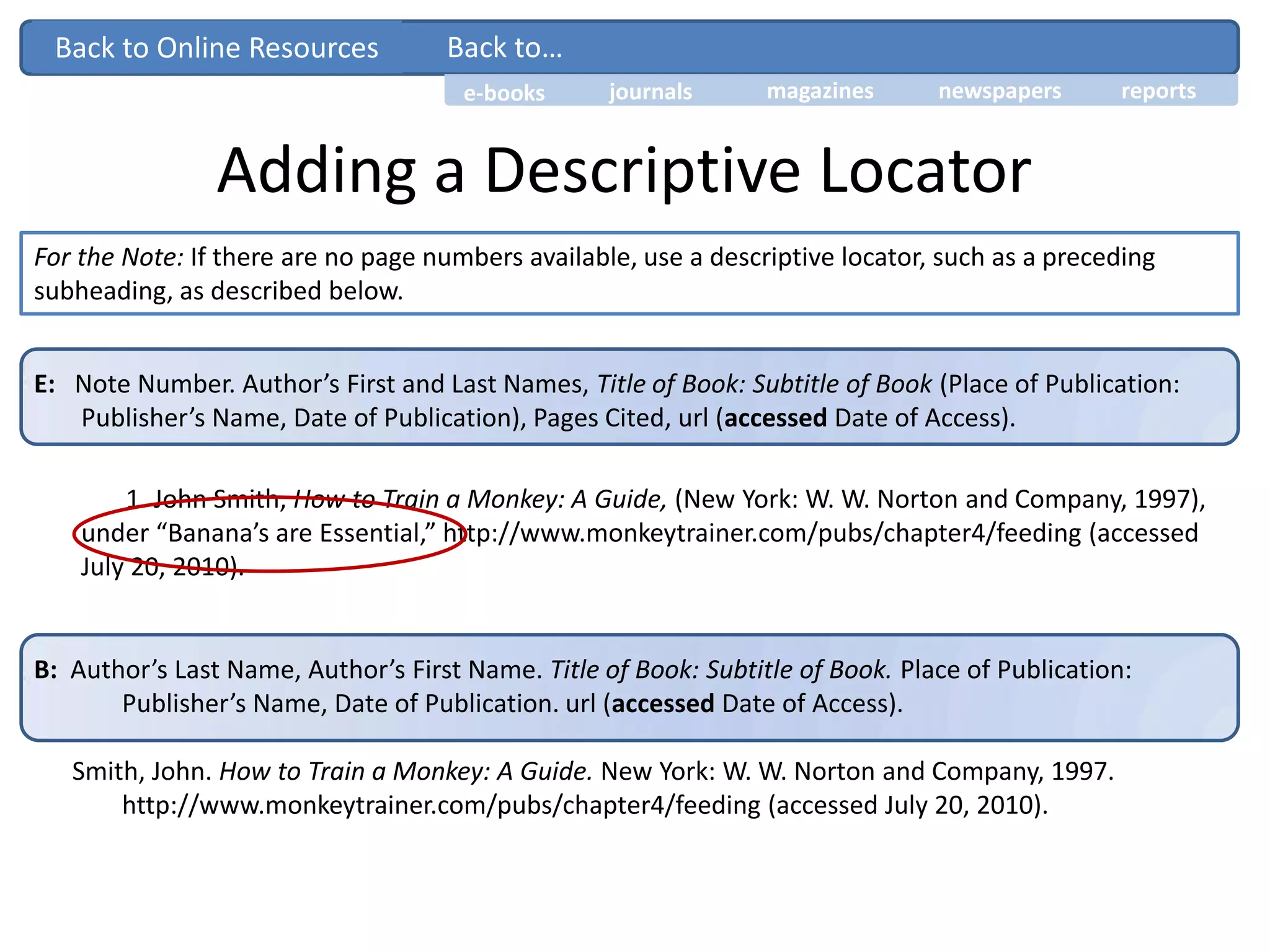 Adding a Descriptive Locator
For the Note: If there are no page numbers available, use a descriptive locator, such as a preceding
subheading, as described below.
E: Note Number. Author’s First and Last Names, Title of Book: Subtitle of Book (Place of Publication:
Publisher’s Name, Date of Publication), Pages Cited, url (accessed Date of Access).
1. John Smith, How to Train a Monkey: A Guide, (New York: W. W. Norton and Company, 1997),
under “Banana’s are Essential,” http://www.monkeytrainer.com/pubs/chapter4/feeding (accessed
July 20, 2010).
B: Author’s Last Name, Author’s First Name. Title of Book: Subtitle of Book. Place of Publication:
Publisher’s Name, Date of Publication. url (accessed Date of Access).
Smith, John. How to Train a Monkey: A Guide. New York: W. W. Norton and Company, 1997.
http://www.monkeytrainer.com/pubs/chapter4/feeding (accessed July 20, 2010).
Back to…
journals magazines newspapers reportse-books
Back to Online Resources
 