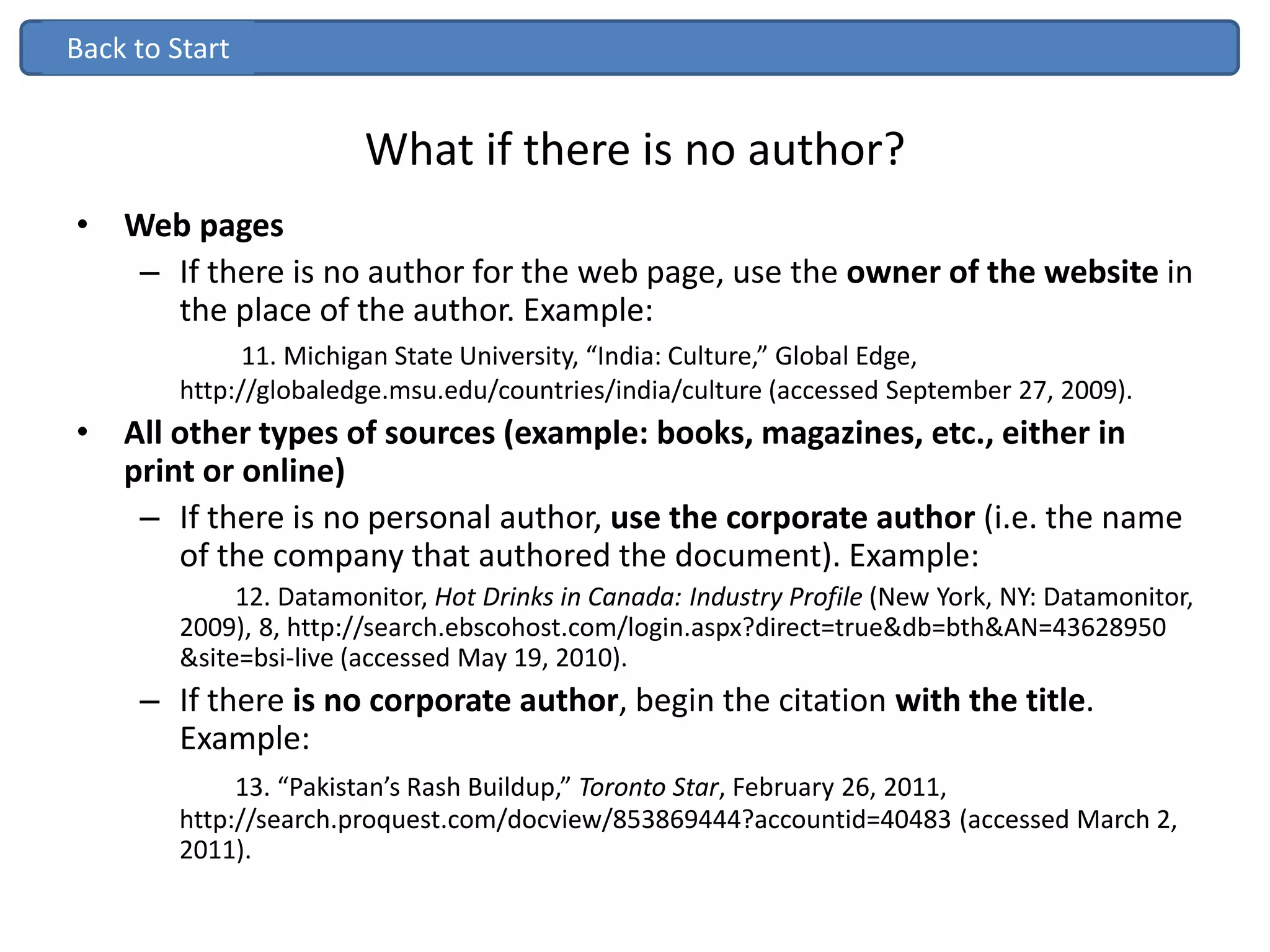 What if there is no author?
• Web pages
– If there is no author for the web page, use the owner of the website in
the place of the author. Example:
11. Michigan State University, “India: Culture,” Global Edge,
http://globaledge.msu.edu/countries/india/culture (accessed September 27, 2009).
• All other types of sources (example: books, magazines, etc., either in
print or online)
– If there is no personal author, use the corporate author (i.e. the name
of the company that authored the document). Example:
12. Datamonitor, Hot Drinks in Canada: Industry Profile (New York, NY: Datamonitor,
2009), 8, http://search.ebscohost.com/login.aspx?direct=true&db=bth&AN=43628950
&site=bsi-live (accessed May 19, 2010).
– If there is no corporate author, begin the citation with the title.
Example:
13. “Pakistan’s Rash Buildup,” Toronto Star, February 26, 2011,
http://search.proquest.com/docview/853869444?accountid=40483 (accessed March 2,
2011).
Back to StartBack to Start
 