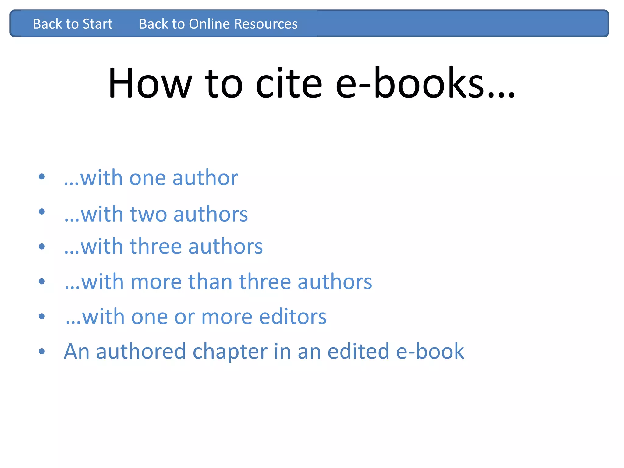 How to cite e-books…
• …with one author
• …with two authors
• …with three authors
• …with more than three authors
• …with one or more editors
• An authored chapter in an edited book
Back to Start
…with one author
…with two authors
…with three authors
…with more than three authors
…with one or more editors
Back to Start
An authored chapter in an edited e-book
Back to Online Resources
 