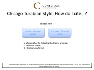 Chicago Turabian Style: How do I cite…?
In all examples, the following short forms are used:
E = Endnote format
B = Bibliography format
This tutorial was developed by the Writing Service and Library Resource Centre at Conestoga College (2010). Any reproduction
should acknowledge the source.
A source I found in
print.
A source I found
online.
Choose from
 