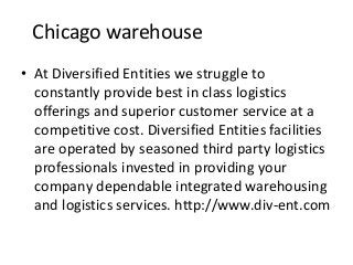 Chicago warehouse
• At Diversified Entities we struggle to
constantly provide best in class logistics
offerings and superior customer service at a
competitive cost. Diversified Entities facilities
are operated by seasoned third party logistics
professionals invested in providing your
company dependable integrated warehousing
and logistics services. http://www.div-ent.com
 