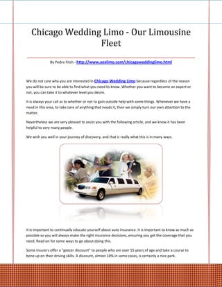 Chicago Wedding Limo - Our Limousine
                     Fleet
________________________________________________
               By Pedro Fitch - http://www.aexlimo.com/chicagoweddinglimo.html



We do not care why you are interested in Chicago Wedding Limo because regardless of the reason
you will be sure to be able to find what you need to know. Whether you want to become an expert or
not, you can take it to whatever level you desire.

It is always your call as to whether or not to gain outside help with some things. Whenever we have a
need in this area, to take care of anything that needs it, then we simply turn our own attention to the
matter.

Nevertheless we are very pleased to assist you with the following article, and we know it has been
helpful to very many people.

We wish you well in your journey of discovery, and that is really what this is in many ways.




It is important to continually educate yourself about auto insurance. It is important to know as much as
possible so you will always make the right insurance decisions, ensuring you get the coverage that you
need. Read on for some ways to go about doing this.

Some insurers offer a "geezer discount" to people who are over 55 years of age and take a course to
bone up on their driving skills. A discount, almost 10% in some cases, is certainly a nice perk.
 