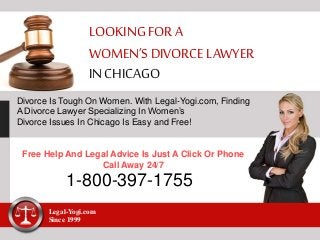 LOOKINGFOR A
WOMEN’S DIVORCELAWYER
IN CHICAGO
Divorce Is Tough On Women. With Legal-Yogi.com, Finding
A Divorce Lawyer Specializing In Women’s
Divorce Issues In Chicago Is Easy and Free!
Free Help And Legal Advice Is Just A Click Or Phone
Call Away 24/7
1-800-397-1755
Legal-Yogi.com
Since 1999
 