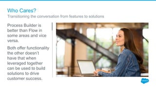 Who Cares?
Process Builder is
better than Flow in
some areas and vice
versa.
Both offer functionality
the other doesn’t
have that when
leveraged together
can be used to build
solutions to drive
customer success.
Transitioning the conversation from features to solutions
 