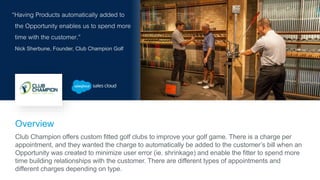 “Having Products automatically added to
the Opportunity enables us to spend more
time with the customer.”
Nick Sherbune, Founder, Club Champion Golf
Overview
Club Champion offers custom fitted golf clubs to improve your golf game. There is a charge per
appointment, and they wanted the charge to automatically be added to the customer’s bill when an
Opportunity was created to minimize user error (ie. shrinkage) and enable the fitter to spend more
time building relationships with the customer. There are different types of appointments and
different charges depending on type.
 