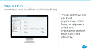 What is Flow?
“Visual Workflow lets
you build
applications, called
flows, to help users
within your
organization perform
t...
