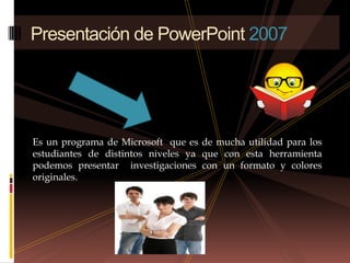 Es un programa de Microsoft  que es de mucha utilidad para los estudiantes de distintos niveles ya que con esta herramienta podemos presentar  investigaciones con un formato y colores originales. Presentación de PowerPoint 2007 