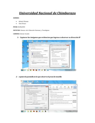 Universidad Nacional de Chimborazo
NOMBRE:
Richard Chicaiza
Vane Orozco
FECHA: 03/06/2014
FACULTAD: Ciencias de la Educación Humanas y Tecnológicas
CARRERA: Ciencias Sociales
1- Capturar las imágenes que evidencien que ingreso a observar su dirección IP
2- capturela pantalla en la que observeel proxi de mozilla