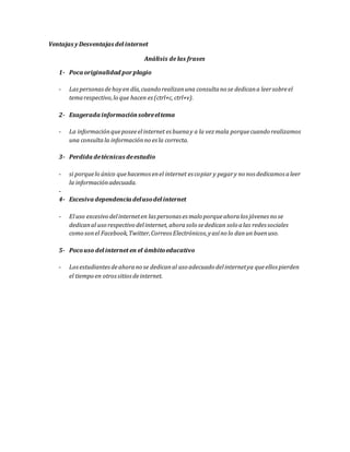 Ventajas y Desventajas del internet
Análisis de las frases
1- Poca originalidad porplagio
- Laspersonasdehoyen día,cuando realizanuna consultano se dedicana leersobreel
temarespectivo,lo que hacen es (ctrl+c, ctrl+v).
2- Exagerada informaciónsobreeltema
- La informaciónqueposeeelinternet es buenay a la vezmala porquecuando realizamos
una consulta la informaciónno es la correcta.
3- Perdida detécnicas deestudio
- si porquelo único quehacemos enel internet es copiar y pegary no nos dedicamos aleer
la informaciónadecuada.
-
4- Excesiva dependencia delusodel internet
- Eluso excesivo delinterneten las personas es malo porqueahoralos jóvenes no se
dedicanal uso respectivo delinternet, ahorasolo sededican solo alas redes sociales
como sonel Facebook,Twitter,Correos Electrónicos,yasíno lo danun buenuso.
5- Pocouso del internet en el ámbitoeducativo
- Losestudiantesdeahorano se dedicanal uso adecuado delinternetya queellos pierden
el tiempo en otrossitiosdeinternet.
 