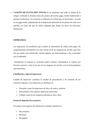  TAMAÑO DE PUNTO (DOT PITCH): Es un parámetro que mide la nitidez de la
imagen, midiendo la distancia entre dos puntos del mismo color; resulta fundamental a
grandes resoluciones. En ocasiones es diferente en vertical que en horizontal, o se trata
de un valor medio, dependiendo de la disposición particular de los puntos de color en la
pantalla, así como del tipo de rejilla empleada para dirigir los haces de electrones.
(Hardware)
IMPRESORAS
Las impresoras son periféricos que escriben la información de salida sobre papel. Su
comportamiento inicialmente era muy similar al de las máquinas de escribir, pero hoy
día son mucho más sofisticadas, incluso algunas son fotocopiadoras o fax, conectadas
con el ordenador.
Actualmente la mayoría no necesitan papel continuo, efectuándose el arrastre por
fricción o presión, como en el caso de las máquinas de escribir o en las fotocopiadoras
convencionales.
Clasificación y tipos de impresoras
Calidad de impresión: considera la calidad de presentación y de contraste de los
caracteres impresos. Las impresoras se clasifican en:
 Normales: como las impresoras de línea, de rueda y térmicas.
 Semicalidad. como algunas impresoras matriciales.
 Calidad: como las de margarita (obsoletas), tinta y láser.
Forma de imprimir los caracteres
En cuanto a este aspecto, las impresoras se pueden clasificar en:
 De caracteres
 De líneas
 De páginas
 