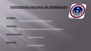 UNIVERSIDAD NACIONAL DE CHIMBORAZO
NOMBRE:
Richard Stalyn Chicaiza Guairacaja
FACULTAD:
Ciencias de la Educación Humanas y Tecnológicas
ESPECIALIDAD:
Ciencias Sociales
DOCENTE:
Fernando Guffante
 