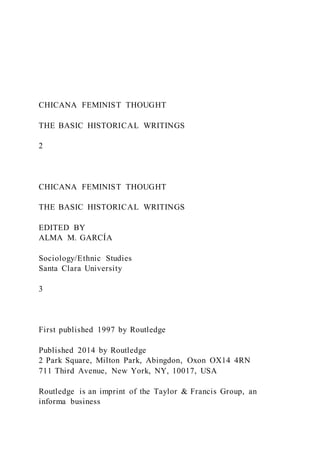 CHICANA FEMINIST THOUGHT
THE BASIC HISTORICAL WRITINGS
2
CHICANA FEMINIST THOUGHT
THE BASIC HISTORICAL WRITINGS
EDITED BY
ALMA M. GARCÍA
Sociology/Ethnic Studies
Santa Clara University
3
First published 1997 by Routledge
Published 2014 by Routledge
2 Park Square, Milton Park, Abingdon, Oxon OX14 4RN
711 Third Avenue, New York, NY, 10017, USA
Routledge is an imprint of the Taylor & Francis Group, an
informa business
 
