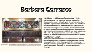 Barbara Carrasco
L.A. History: A Mexican Perspective (1981)
Carrasco’s mural “L.A. History: A Mexican Perspective”
showcases the history of Los Angeles through vignettes that
depict the experiences of marginalized groups. The main focus
is how these experiences are interwoven into a woman’s hair.
The mural was designed to be portable. It was commissioned
by the Los Angeles Community Redevelopment Agency for the
city’s bicentennial celebration in 1981. It had plans to be shown
at the 1984 Olympic games in LA and would have been
mounted on the side of a McDonald’s in downtown Los Angeles.
Too Controversial?
It’s subject matter was deemed too controversial for the CRA,
and because Carrasco refused to remove 14 scenes, the CRA
stopped plans for it to be shown publicly. The censorship
attempts went through a long legal battle over copyright and so
the mural remained in storage for decades with limited
viewings.
(Img source: https://lamag.com/art/la-history-a-mexican-perspective)
 