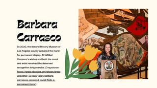In 2020, the Natural History Museum of
Los Angeles County acquired the mural
for permanent display. It fulfilled
Carrasco’s wishes and both the mural
and artist received the deserved
recognition long overdue. (Img source:
https://www.pbssocal.org/shows/artbo
und/after-40-plus-years-barbara-
carrascos-censored-mural-finds-a-
permanent-home)
Barbara
Carrasco
 
