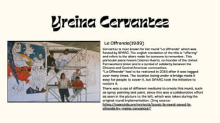 Yreina Cervantez
La Offrenda(1989)
Cervantez is most known for her mural “La Offrenda” which was
funded by SPARC. The english translation of the title is “offering”
and refers to the altars made for someone to remember.. This
particular piece honors Dolores Huerta, co-founder of the United
Farmworkers Union and is a symbol of solidarity between the
Chicano and Central American communities.
“La Offrenda” had to be restored in 2016 after it was tagged
over many times. The location being under a bridge made it
easy for people to cover it, but SPARC took the initiative to
restore it.
There was a use of different mediums to create this mural, such
as spray painting and paint, since this was a collaborative effort
as seen in the picture to the left, which was taken during the
original mural implementation. (Img source:
https://sparcinla.org/projects/iconic-la-mural-saved-la-
ofrenda-by-yreina-cervantez/)
 