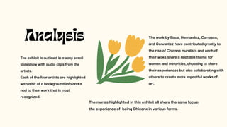 The exhibit is outlined in a easy scroll
slideshow with audio clips from the
artists.
Each of the four artists are highlighted
with a bit of a background info and a
nod to their work that is most
recognized.
Analysis The work by Baca, Hernandez, Carrasco,
and Cervantez have contributed greatly to
the rise of Chicana muralists and each of
their woks share a relatable theme for
women and minorities, choosing to share
their experiences but also collaborating with
others to create more impactful works of
art.
The murals highlighted in this exhibit all share the same focus:
the experience of being Chicanx in various forms.
 