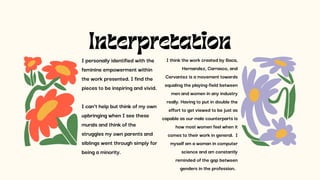 Interpretation
I personally identified with the
feminine empowerment within
the work presented. I find the
pieces to be inspiring and vivid.
I can’t help but think of my own
upbringing when I see these
murals and think of the
struggles my own parents and
siblings went through simply for
being a minority.
I think the work created by Baca,
Hernandez, Carrasco, and
Cervantez is a movement towards
equaling the playing-field between
men and women in any industry
really. Having to put in double the
effort to get viewed to be just as
capable as our male counterparts is
how most women feel when it
comes to their work in general. I
myself am a woman in computer
science and am constantly
reminded of the gap between
genders in the profession.
 