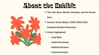 About the Exhibit
Title: Mur Murs: Murals, Chicanas, and the Female
Gaze
Curator: Grace Muñoz, CSRC 2020-2021
Graduate Student Researcher
Artists Highlighted:
Judy Baca
Judith Hernandez
Barbara Carrasco
Yreina Cervantez
 
