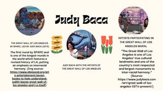 Judy Baca
The first mural by SPARC and
is one of the longest murals in
the world which features a
revised history of LA, putting
an emphasis on interracial
harmony. (Img source:
https://www.pbssocal.org/art
s-entertainment/seven-
books-to-help-understand-
judith-bacas-great-wall-of-
los-angeles-and-l-a-itself)
JUDY BACA WITH THE ARTISTS OF
THE GREAT WALL OF LOS ANGELES
ARTISTS PARTICPATING IN
THE GREAT WALL OF LOS
ANGELES MURAL
“The Great Wall of Los
Angeles is one of Los
Angeles’ true cultural
landmarks and one of the
country’s most respected
and largest monuments to
inter-racial harmony.”
(Source:
https://www.judybaca.com
/art/great-wall-of-los-
angeles-1974-present/)
THE GREAT WALL OF LOS ANGELES
BY SPARC, LED BY JUDY BACA (1978)
 
