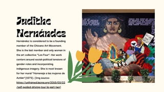 Hernández is considered to be a founding
member of the Chicano Art Movement.
She is the last member and only woman in
the art collective “Los Four”. Her work
centers around social-political tensions of
gender-roles and incorporating
indigenous imagery. She is most known
for her mural “Homenaje a las mujeres de
Aztlán”(1976). (Img source:
https://unframed.lacma.org/2018/03/22
/self-guided-driving-tour-la-part-two)
Judithe
Hernández
 