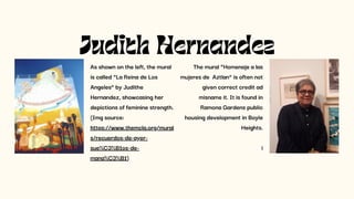 Judith Hernandez
As shown on the left, the mural
is called “La Reina de Los
Angeles” by Judithe
Hernandez, showcasing her
depictions of feminine strength.
(Img source:
https://www.themcla.org/mural
s/recuerdos-de-ayer-
sue%C3%B1os-de-
mana%C3%B1)
The mural “Homenaje a las
mujeres de Aztlan” is often not
given correct credit ad
misname it. It is found in
Ramona Gardens public
housing development in Boyle
Heights.
i
 