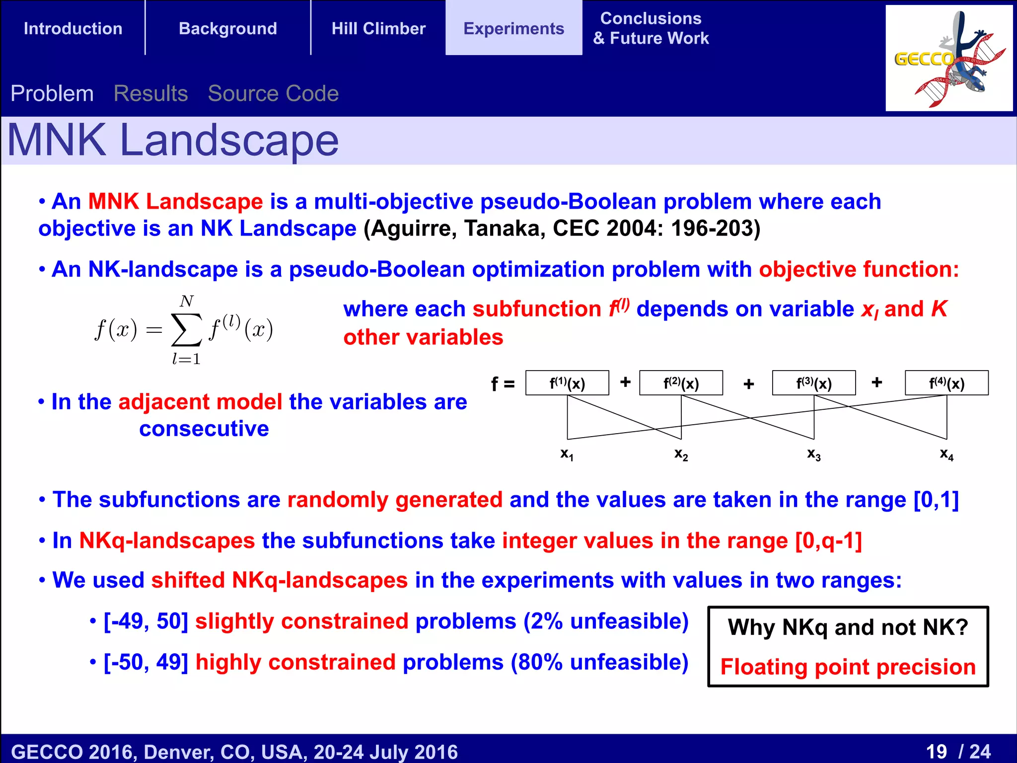 19 / 24GECCO 2016, Denver, CO, USA, 20-24 July 2016 Genetic and Evolutionary Computation Conference 2016 Conference Program Denver, CO, USA July 20-24, 2016 Introduction Background Hill Climber Experiments Conclusions & Future Work MNK Landscape Problem Results Source Code Why NKq and not NK? Floating point precision • An MNK Landscape is a multi-objective pseudo-Boolean problem where each objective is an NK Landscape (Aguirre, Tanaka, CEC 2004: 196-203) • An NK-landscape is a pseudo-Boolean optimization problem with objective function: where each subfunction f(l) depends on variable xl and K other variables • The subfunctions are randomly generated and the values are taken in the range [0,1] • In NKq-landscapes the subfunctions take integer values in the range [0,q-1] • We used shifted NKq-landscapes in the experiments with values in two ranges: • [-49, 50] slightly constrained problems (2% unfeasible) • [-50, 49] highly constrained problems (80% unfeasible) f(1) (x) + f(2) (x 2) f(2) (x) + f(3) (x 2) f(3) (x) 2) f(1) (x)+f(2) (x 1, 2) f(2) (x)+f(3) (x 1, 2) f(3) (x) S1,2(x) 6= S1(x) + S2(x) f(x) = NX l=1 f(l) (x) 1 • In the adjacent model the variables are consecutive f = + + +f(1)(x) f(3)(x)f(2)(x) f(4)(x) x1 x2 x3 x4 