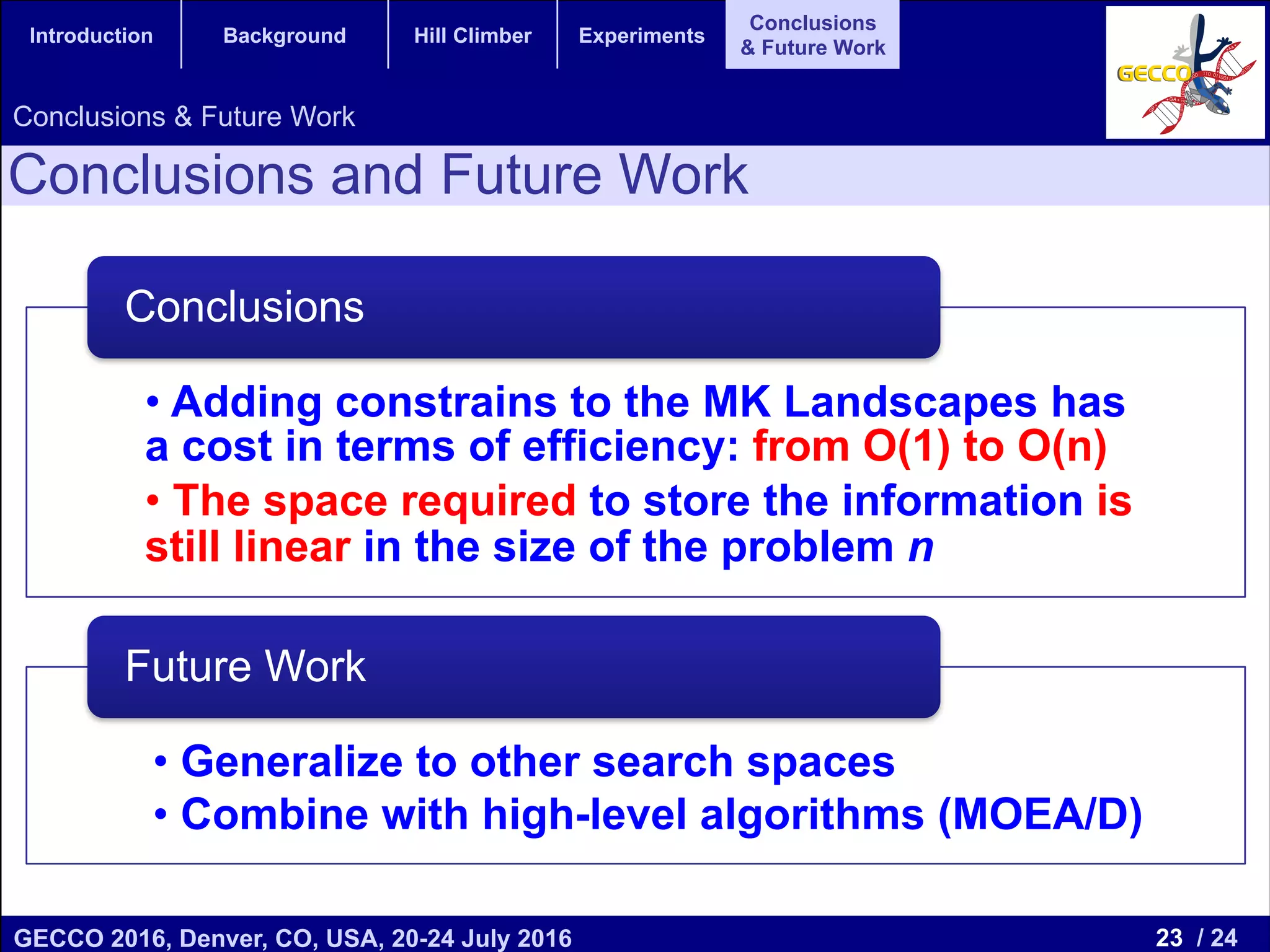 23 / 24GECCO 2016, Denver, CO, USA, 20-24 July 2016 Genetic and Evolutionary Computation Conference 2016 Conference Program Denver, CO, USA July 20-24, 2016 Introduction Background Hill Climber Experiments Conclusions & Future Work Conclusions and Future Work Conclusions & Future Work • Adding constrains to the MK Landscapes has a cost in terms of efficiency: from O(1) to O(n) • The space required to store the information is still linear in the size of the problem n Conclusions • Generalize to other search spaces • Combine with high-level algorithms (MOEA/D) Future Work 