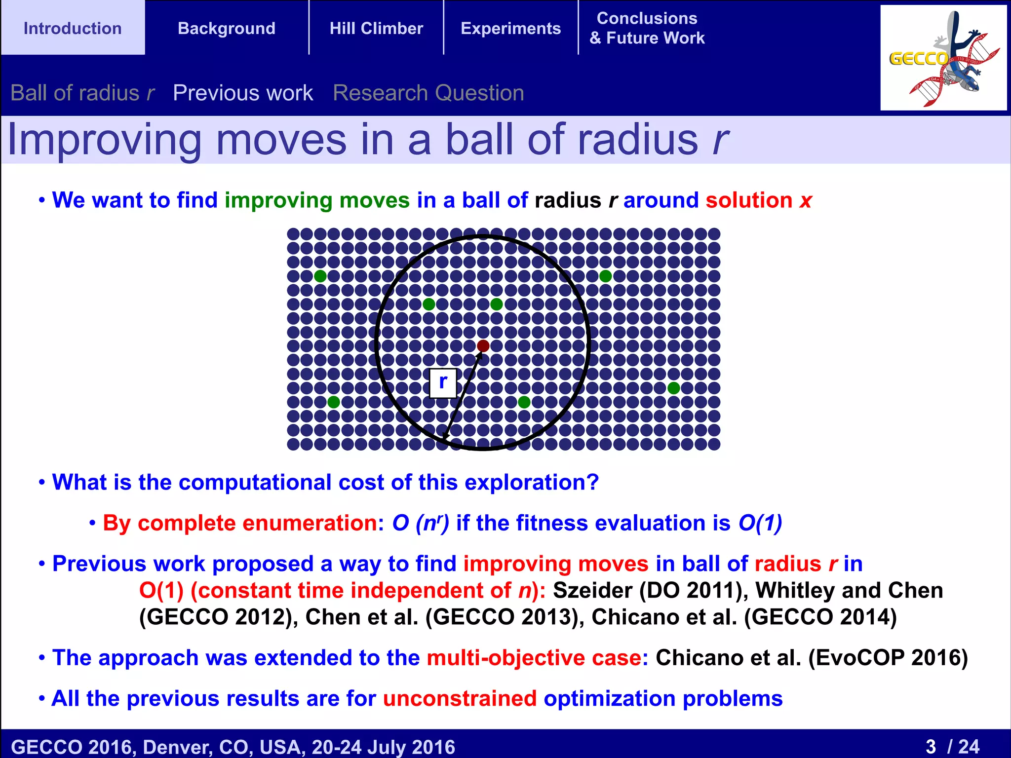 3 / 24GECCO 2016, Denver, CO, USA, 20-24 July 2016 Genetic and Evolutionary Computation Conference 2016 Conference Program Denver, CO, USA July 20-24, 2016 Introduction Background Hill Climber Experiments Conclusions & Future Work • We want to find improving moves in a ball of radius r around solution x • What is the computational cost of this exploration? • By complete enumeration: O (nr) if the fitness evaluation is O(1) • Previous work proposed a way to find improving moves in ball of radius r in O(1) (constant time independent of n): Szeider (DO 2011), Whitley and Chen (GECCO 2012), Chen et al. (GECCO 2013), Chicano et al. (GECCO 2014) • The approach was extended to the multi-objective case: Chicano et al. (EvoCOP 2016) • All the previous results are for unconstrained optimization problems Improving moves in a ball of radius r r Ball of radius r Previous work Research Question 