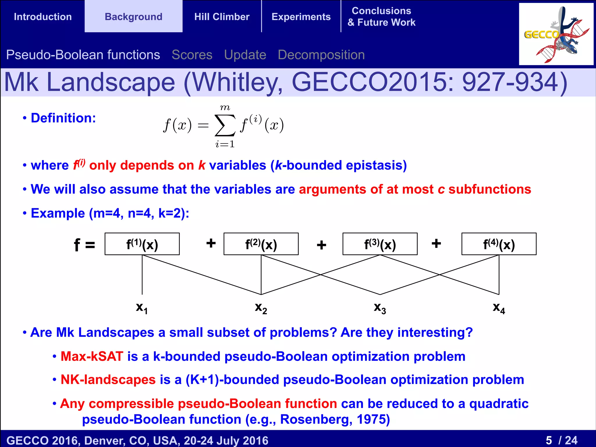 5 / 24GECCO 2016, Denver, CO, USA, 20-24 July 2016 Genetic and Evolutionary Computation Conference 2016 Conference Program Denver, CO, USA July 20-24, 2016 Introduction Background Hill Climber Experiments Conclusions & Future Work • Definition: • where f(i) only depends on k variables (k-bounded epistasis) • We will also assume that the variables are arguments of at most c subfunctions • Example (m=4, n=4, k=2): • Are Mk Landscapes a small subset of problems? Are they interesting? • Max-kSAT is a k-bounded pseudo-Boolean optimization problem • NK-landscapes is a (K+1)-bounded pseudo-Boolean optimization problem • Any compressible pseudo-Boolean function can be reduced to a quadratic pseudo-Boolean function (e.g., Rosenberg, 1975) Mk Landscape (Whitley, GECCO2015: 927-934) Pseudo-Boolean functions Scores Update Decomposition The family of k-bounded pseudo-Boolean Optimization problems have also been described as an embedded landscape. An embedded landscape [3] with bounded epistasis k is de- ﬁned as a function f(x) that can be written as the sum of m subfunctions, each one depending at most on k input variables. That is: f(x) = mX i=1 f(i) (x), (1) where the subfunctions f(i) depend only on k components of x. Embedded Landscapes generalize NK-landscapes and the MAX-kSAT problem. We will consider in this paper that the number of subfunctions is linear in n, that is m 2 O(n). For NK-landscapes m = n and is a common assumption in MAX-kSAT that m 2 O(n). 3. SCORES IN THE HAMMING BALL For v, x 2 Bn , and a pseudo-Boolean function f : Bn ! R, we denote the Score of x with respect to move v as Sv(x), deﬁned as follows:1 Sv(x) = f(x v) f(x), (2) 1 We omit the function f in Sv(x) to simplify the notation. S(l) v (x) = Equation (5) cl change in the mov f(l) the Score of th this subfunction w On the other hand we only need to c changed variables acterized by the m we can write (3) a S 3.1 Scores De The Score value tion than just the c in that ball. Let us balls of radius r = xj are two variabl ments of any subfu f = + + +f(1)(x) f(2)(x) f(3)(x) f(4)(x) x1 x2 x3 x4 