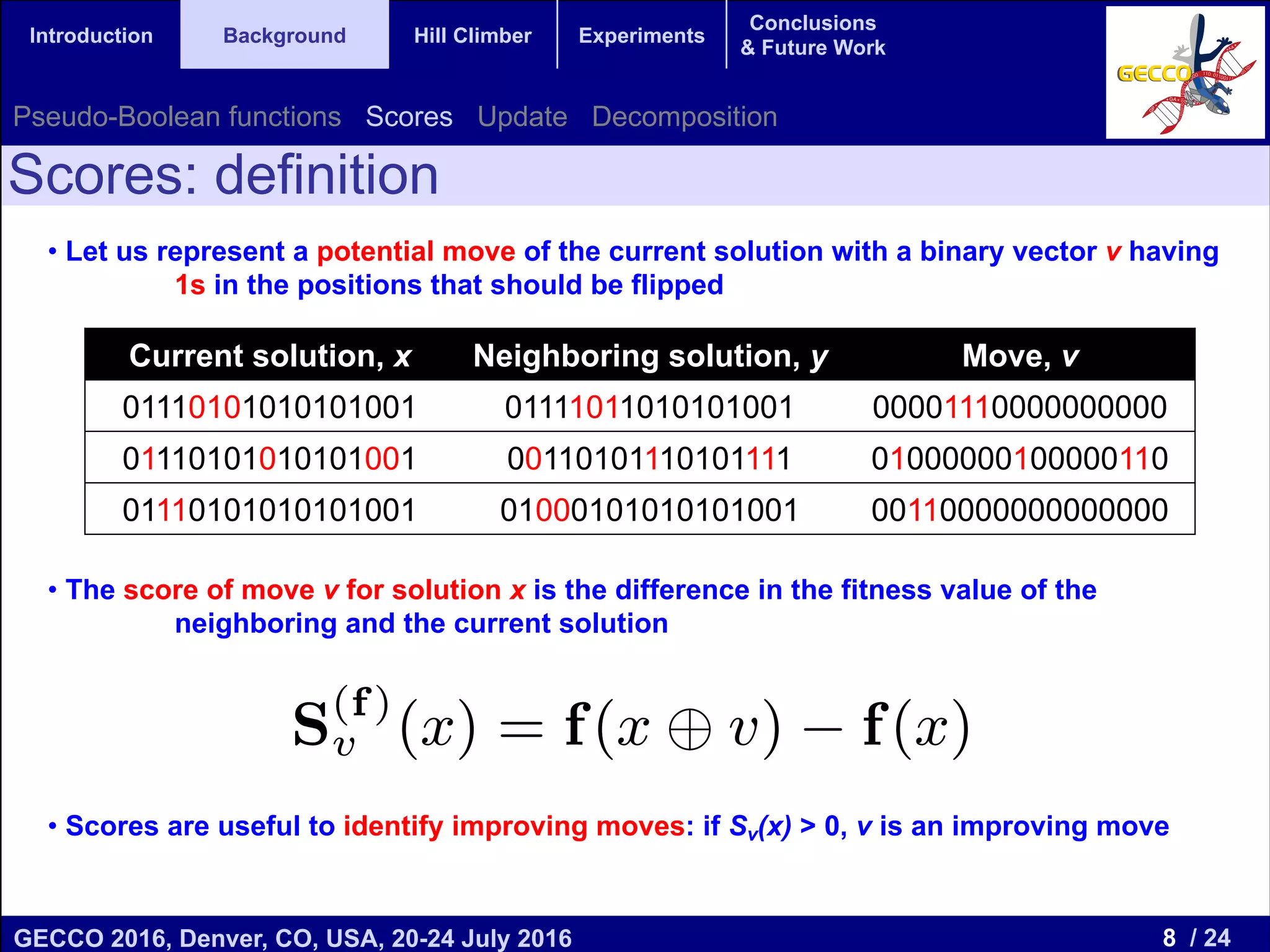 8 / 24GECCO 2016, Denver, CO, USA, 20-24 July 2016 Genetic and Evolutionary Computation Conference 2016 Conference Program Denver, CO, USA July 20-24, 2016 Introduction Background Hill Climber Experiments Conclusions & Future Work • Let us represent a potential move of the current solution with a binary vector v having 1s in the positions that should be flipped • The score of move v for solution x is the difference in the fitness value of the neighboring and the current solution • Scores are useful to identify improving moves: if Sv(x) > 0, v is an improving move Scores: definition Current solution, x Neighboring solution, y Move, v 01110101010101001 01111011010101001 00001110000000000 01110101010101001 00110101110101111 01000000100000110 01110101010101001 01000101010101001 00110000000000000 Pseudo-Boolean functions Scores Update Decomposition vector Mk Landscape of Figure 1(a). move in Bn can be characterized by a binary n having 1 in all the bits that change in the so Score of a move, has been previously deﬁned ment in the objective function when that move is finition 4 (Score). For v, x 2 Bn , and a on f : Bn ! Rd , we denote the Score of x with ve v for function f as S (f) v (x), deﬁned as follow S(f) v (x) = f(x v) f(x), is the exclusive OR bitwise operation. 