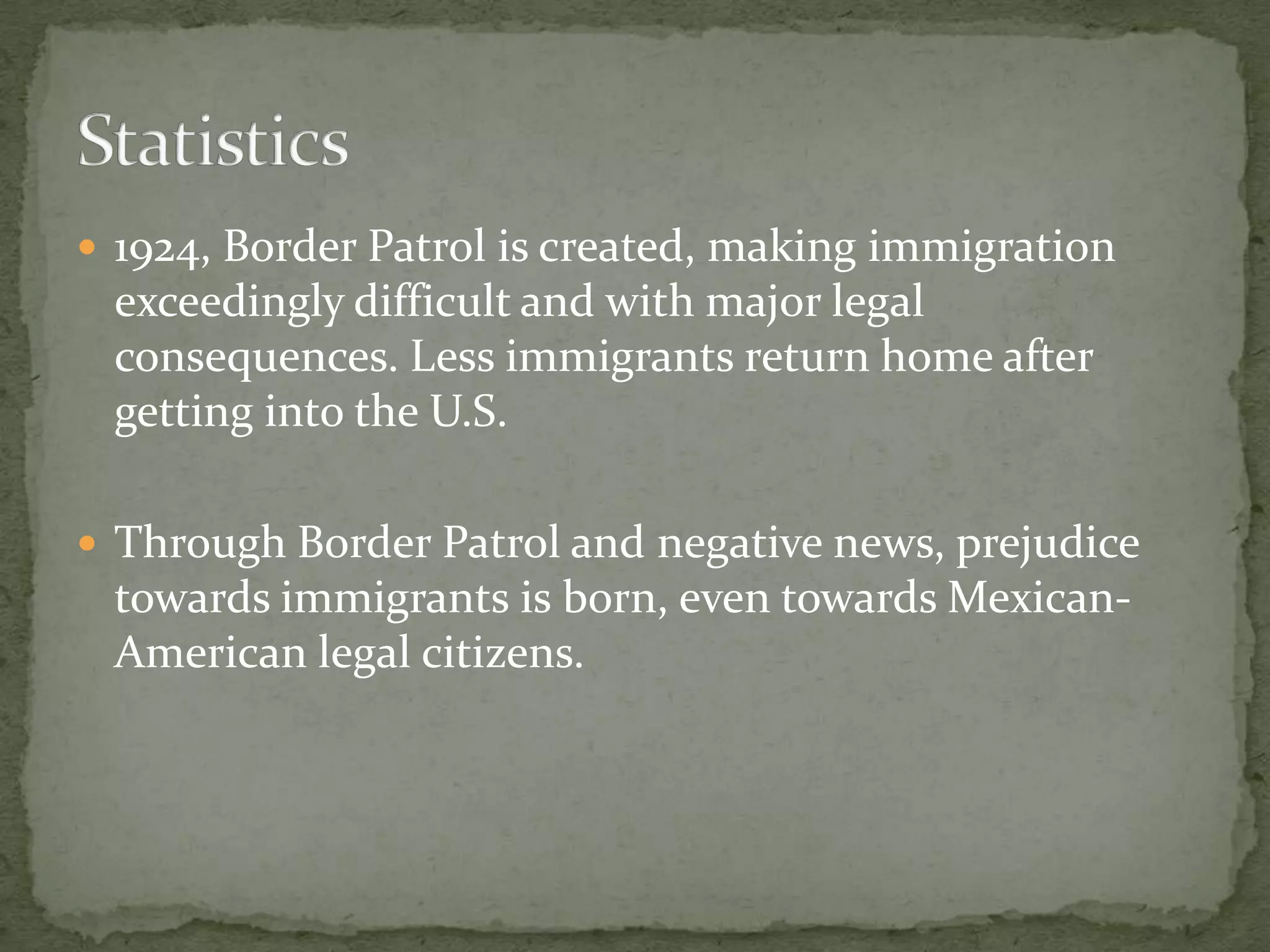 1924, Border Patrol is created, making immigration exceedingly difficult and with major legal consequences. Less immigrants return home after getting into the U.S.Through Border Patrol and negative news, prejudice towards immigrants is born, even towards Mexican-American legal citizens.Statistics