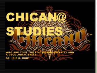 CHICAN@ 
STUDIES 
WHO ARE YOU? THE POLITICS OF IDENTITY AND 
A DECOLONIAL SHIFT 
DR. IRIS D. RUIZ 
 