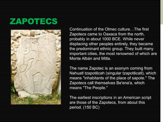 ZAPOTECS 
Continuation of the Olmec culture…The first 
Zapotecs came to Oaxaca from the north, 
probably in about 1000 BCE. While never 
displacing other peoples entirely, they became 
the predominant ethnic group. They built many 
important cities, the most renowned of which are 
Monte Albán and Mitla. 
The name Zapotec is an exonym coming from 
Nahuatl tzapotēcah (singular tzapotēcatl), which 
means "inhabitants of the place of sapote." The 
Zapotecs call themselves Be'ena'a, which 
means "The People." 
The earliest inscriptions in an American script 
are those of the Zapotecs, from about this 
period. (150 BC) 
 