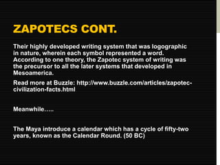 ZAPOTECS CONT. 
Their highly developed writing system that was logographic 
in nature, wherein each symbol represented a word. 
According to one theory, the Zapotec system of writing was 
the precursor to all the later systems that developed in 
Mesoamerica. 
Read more at Buzzle: http://www.buzzle.com/articles/zapotec-civilization- 
facts.html 
Meanwhile….. 
The Maya introduce a calendar which has a cycle of fifty-two 
years, known as the Calendar Round. (50 BC) 
 