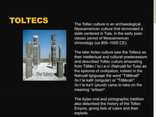 TOLTECS 
The Toltec culture is an archaeological 
Mesoamerican culture that dominated a 
state centered in Tula, in the early post-classic 
period of Mesoamerican 
chronology (ca 800–1000 CE). 
The later Aztec culture saw the Toltecs as 
their intellectual and cultural predecessors 
and described Toltec culture emanating 
from Tōllān /ˈtoːlːaːn/ (Nahuatl for Tula) as 
the epitome of civilization; indeed in the 
Nahuatl language the word "Tōltēcatl" 
/toːlˈteːka͡tɬ/ (singular) or "Tōltēcah" 
/toːlˈteːkaʔ/ (plural) came to take on the 
meaning "artisan". 
The Aztec oral and pictographic tradition 
also described the history of the Toltec 
Empire, giving lists of rulers and their 
exploits. 
 