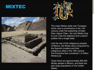 MIXTEC 
The major Mixtec polity was Tututepec 
which rose to prominence in the 11th 
century under the leadership of Eight 
Deer Jaguar Claw - the only Mixtec king 
to ever unite the Highland and Lowland 
polities into a single state. 
Like the rest of the indigenous peoples 
of Mexico, the Mixtec were conquered by 
the Spanish invaders and their 
indigenous allies in the 16th century. 
Pre-Columbia their numbered 1.5 million 
Mixtecs.[3] 
Today there are approximately 800,000 
Mixtec people in Mexico, and there are 
also large populations in the United 
States. 
 