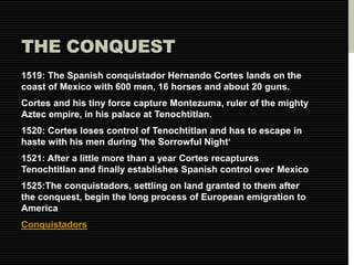 THE CONQUEST 
1519: The Spanish conquistador Hernando Cortes lands on the 
coast of Mexico with 600 men, 16 horses and about 20 guns. 
Cortes and his tiny force capture Montezuma, ruler of the mighty 
Aztec empire, in his palace at Tenochtitlan. 
1520: Cortes loses control of Tenochtitlan and has to escape in 
haste with his men during 'the Sorrowful Night‘ 
1521: After a little more than a year Cortes recaptures 
Tenochtitlan and finally establishes Spanish control over Mexico 
1525:The conquistadors, settling on land granted to them after 
the conquest, begin the long process of European emigration to 
America 
Conquistadors 
 