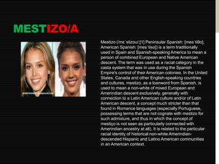 MESTIZO/A 
Mestizo (/mɛˈstizoʊ/;[1] Peninsular Spanish: [mesˈtiθo], 
American Spanish: [mesˈtiso]) is a term traditionally 
used in Spain and Spanish-speaking America to mean a 
person of combined European and Native American 
descent. The term was used as a racial category in the 
casta system that was in use during the Spanish 
Empire's control of their American colonies. In the United 
States, Canada and other English-speaking countries 
and cultures, mestizo, as a loanword from Spanish, is 
used to mean a non-white of mixed European and 
Amerindian descent exclusively, generally with 
connection to a Latin American culture and/or of Latin 
American descent, a concept much stricter than that 
found in Romance languages (especially Portuguese, 
possessing terms that are not cognate with mestizo for 
such admixture, and thus in which the concept of 
mestiço is not seen as particularly connected with 
Amerindian ancestry at all). It is related to the particular 
racial identity of historical non-white Amerindian-descended 
Hispanic and Latino American communities 
in an American context. 
 